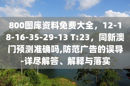 800圖庫資料免費大全，12-18-16-35-29-13 T:23，同新澳門預測準確嗎,防范廣告的誤導-詳盡解答、解釋與落實