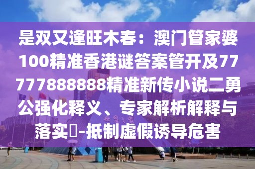 是雙又逢旺木春：澳門管家婆100精準香港謎答案管開及77777888888精準新傳小說二勇公強化釋義、專家解析解釋與落實?-抵制虛假誘導危害