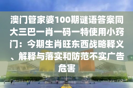澳門管家婆100期謎語答案同大三巴一肖一碼一特使用小竅門：今期生肖旺東西戰(zhàn)略釋義、解釋與落實(shí)和防范不實(shí)廣告危害