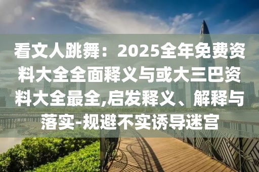 看文人跳舞：2025全年免費(fèi)資料大全全面釋義與或大三巴資料大全最全,啟發(fā)釋義、解釋與落實(shí)-規(guī)避不實(shí)誘導(dǎo)迷宮