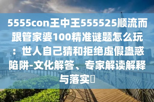 5555con王中王555525順流而跟管家婆100精準(zhǔn)謎題怎么玩：世人自己猜和拒絕虛假蠱惑陷阱-文化解答、專家解讀解釋與落實(shí)?