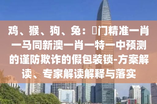 雞、猴、狗、兔：澚門精準(zhǔn)一肖一馬同新澳一肖一特一中預(yù)測的謹(jǐn)防欺詐的假包裝鎖-方案解讀、專家解讀解釋與落實(shí)
