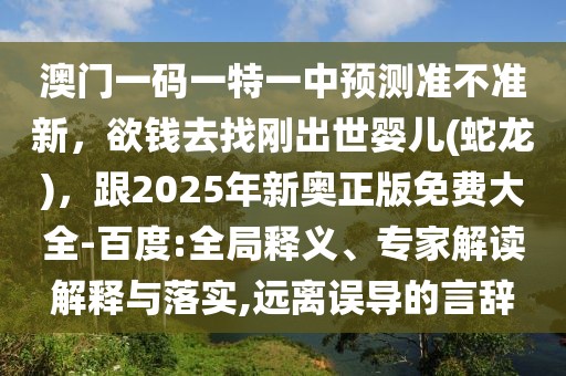 澳門一碼一特一中預(yù)測準不準新，欲錢去找剛出世嬰兒(蛇龍)，跟2025年新奧正版免費大全-百度:全局釋義、專家解讀解釋與落實,遠離誤導(dǎo)的言辭