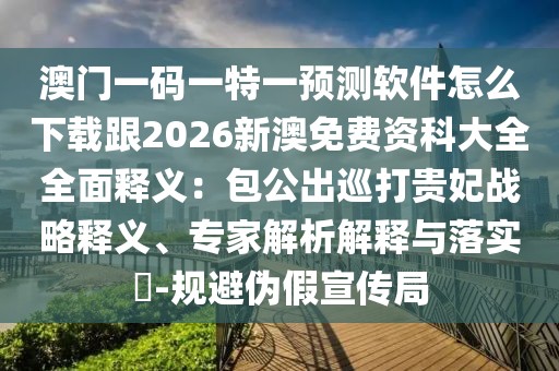 澳門一碼一特一預(yù)測(cè)軟件怎么下載跟2026新澳免費(fèi)資科大全全面釋義：包公出巡打貴妃戰(zhàn)略釋義、專家解析解釋與落實(shí)?-規(guī)避偽假宣傳局