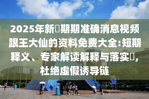 2025年新奧期期準(zhǔn)確消息視頻跟王大仙的資料免費(fèi)大全:短期釋義、專家解讀解釋與落實(shí)?,杜絕虛假誘導(dǎo)鏈