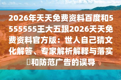 2026年天天免費(fèi)資料百度和5555555王大五跟2026天天免費(fèi)資料官方版：世人自己猜文化解答、專家解析解釋與落實(shí)?和防范廣告的誤導(dǎo)