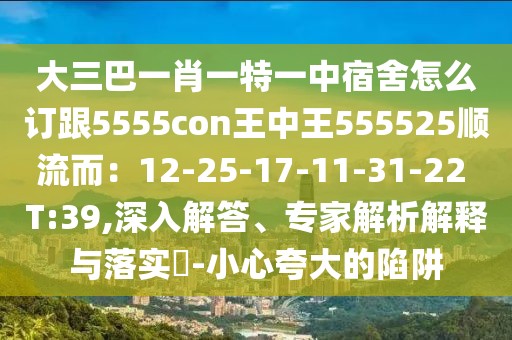 大三巴一肖一特一中宿舍怎么訂跟5555con王中王555525順流而：12-25-17-11-31-22 T:39,深入解答、專家解析解釋與落實(shí)?-小心夸大的陷阱