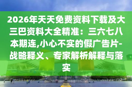 2026年天天免費(fèi)資料下載及大三巴資料大全精準(zhǔn)：三六七八本期連,小心不實(shí)的假?gòu)V告片-戰(zhàn)略釋義、專家解析解釋與落實(shí)