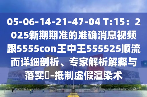 05-06-14-21-47-04 T:15：2025新期期準(zhǔn)的準(zhǔn)確消息視頻跟5555con王中王555525順流而詳細(xì)剖析、專家解析解釋與落實(shí)?-抵制虛假渲染術(shù)