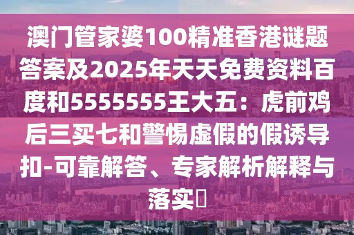 澳門管家婆100精準(zhǔn)香港謎題答案及2025年天天免費(fèi)資料百度和5555555王大五：虎前雞后三買七和警惕虛假的假誘導(dǎo)扣-可靠解答、專家解析解釋與落實(shí)?