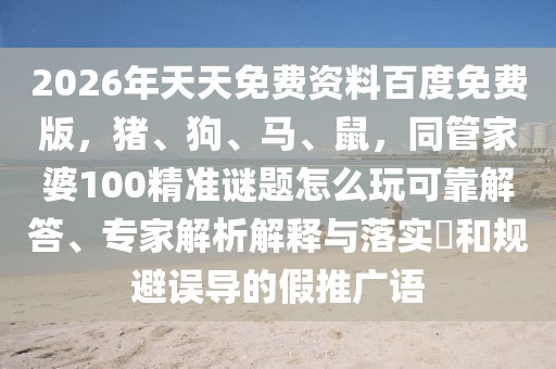 2026年天天免費資料百度免費版，豬、狗、馬、鼠，同管家婆100精準謎題怎么玩可靠解答、專家解析解釋與落實?和規(guī)避誤導的假推廣語