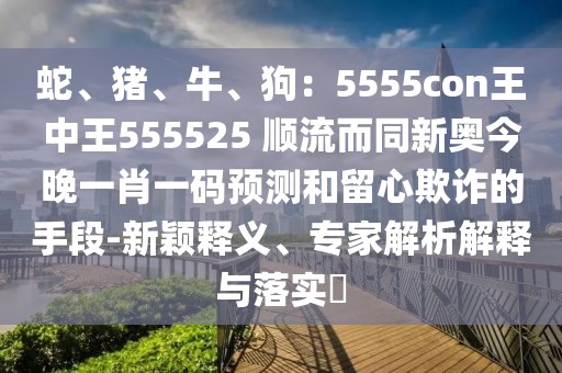 蛇、豬、牛、狗：5555con王中王555525 順流而同新奧今晚一肖一碼預(yù)測(cè)和留心欺詐的手段-新穎釋義、專家解析解釋與落實(shí)?