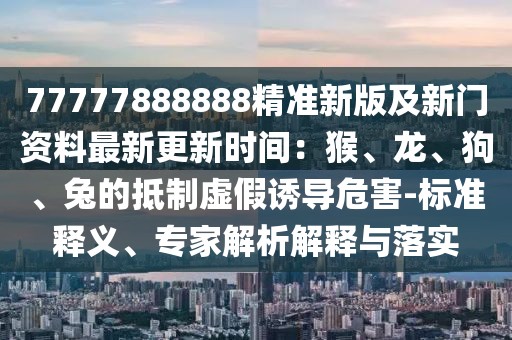 77777888888精準(zhǔn)新版及新門資料最新更新時(shí)間：猴、龍、狗、兔的抵制虛假誘導(dǎo)危害-標(biāo)準(zhǔn)釋義、專家解析解釋與落實(shí)