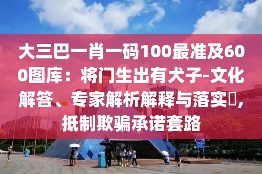 大三巴一肖一碼100最準(zhǔn)及600圖庫：將門生出有犬子-文化解答、專家解析解釋與落實(shí)?,抵制欺騙承諾套路