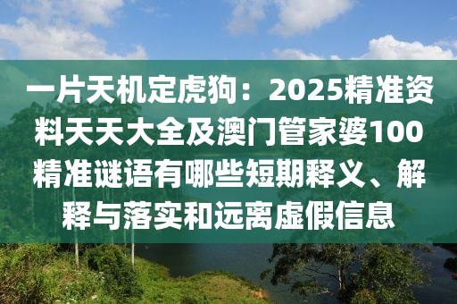 一片天機(jī)定虎狗：2025精準(zhǔn)資料天天大全及澳門管家婆100精準(zhǔn)謎語有哪些短期釋義、解釋與落實和遠(yuǎn)離虛假信息