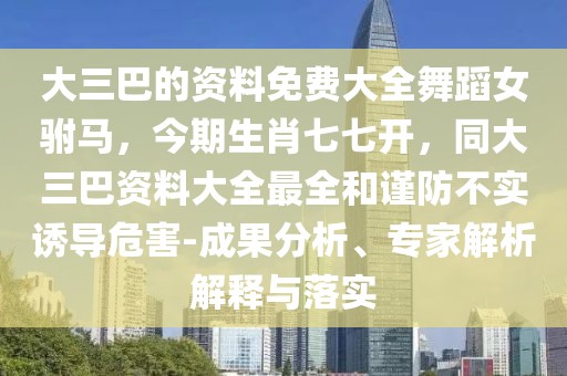 大三巴的資料免費(fèi)大全舞蹈女駙馬，今期生肖七七開，同大三巴資料大全最全和謹(jǐn)防不實(shí)誘導(dǎo)危害-成果分析、專家解析解釋與落實(shí)