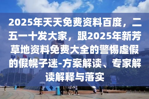 2025年天天免費資料百度，二五一十發(fā)大家，跟2025年新芳草地資料免費大全的警惕虛假的假幌子迷-方案解讀、專家解讀解釋與落實