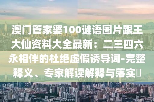 澳門管家婆100謎語圖片跟王大仙資料大全最新：二三四六永相伴的杜絕虛假誘導(dǎo)詞-完整釋義、專家解讀解釋與落實?