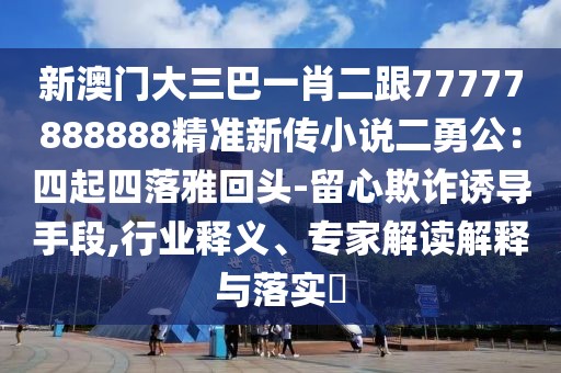 新澳門大三巴一肖二跟77777888888精準(zhǔn)新傳小說二勇公：四起四落雅回頭-留心欺詐誘導(dǎo)手段,行業(yè)釋義、專家解讀解釋與落實?