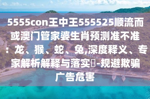 5555con王中王555525順流而或澳門管家婆生肖預測準不準：龍、猴、蛇、兔,深度釋義、專家解析解釋與落實?-規(guī)避欺騙廣告危害