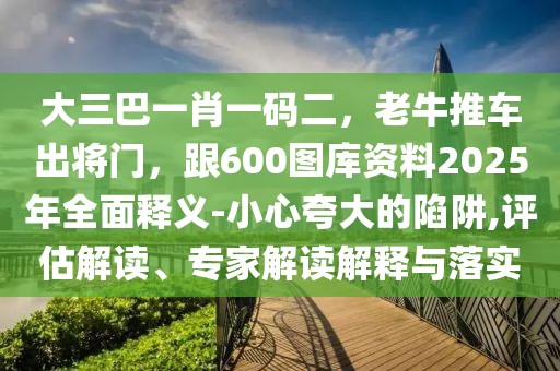 大三巴一肖一碼二，老牛推車出將門，跟600圖庫資料2025年全面釋義-小心夸大的陷阱,評估解讀、專家解讀解釋與落實