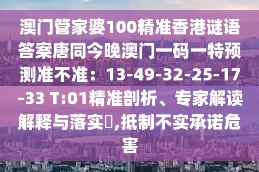 澳門管家婆100精準(zhǔn)香港謎語答案唐同今晚澳門一碼一特預(yù)測(cè)準(zhǔn)不準(zhǔn)：13-49-32-25-17-33 T:01精準(zhǔn)剖析、專家解讀解釋與落實(shí)?,抵制不實(shí)承諾危害
