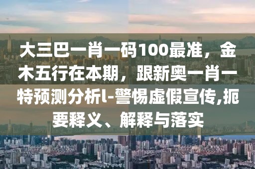 大三巴一肖一碼100最準，金木五行在本期，跟新奧一肖一特預(yù)測分析l-警惕虛假宣傳,扼要釋義、解釋與落實