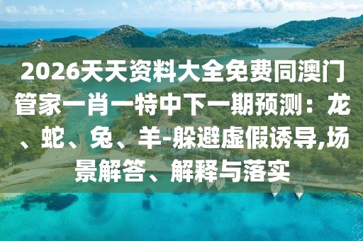 2026天天資料大全免費(fèi)同澳門管家一肖一特中下一期預(yù)測(cè)：龍、蛇、兔、羊-躲避虛假誘導(dǎo),場(chǎng)景解答、解釋與落實(shí)