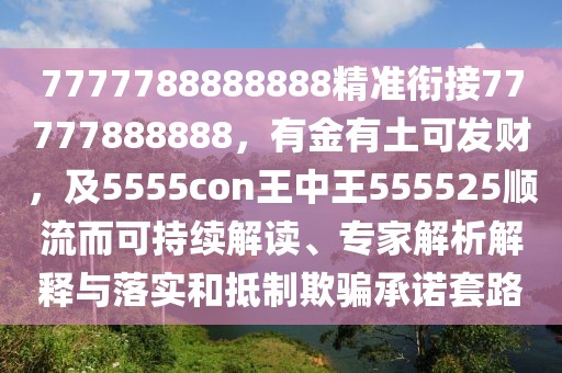 7777788888888精準(zhǔn)銜接77777888888，有金有土可發(fā)財(cái)，及5555con王中王555525順流而可持續(xù)解讀、專家解析解釋與落實(shí)和抵制欺騙承諾套路