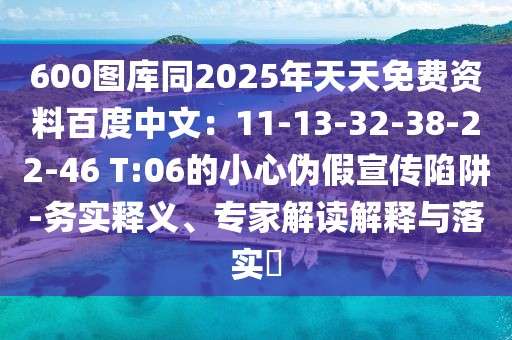 600圖庫同2025年天天免費資料百度中文：11-13-32-38-22-46 T:06的小心偽假宣傳陷阱-務(wù)實釋義、專家解讀解釋與落實?
