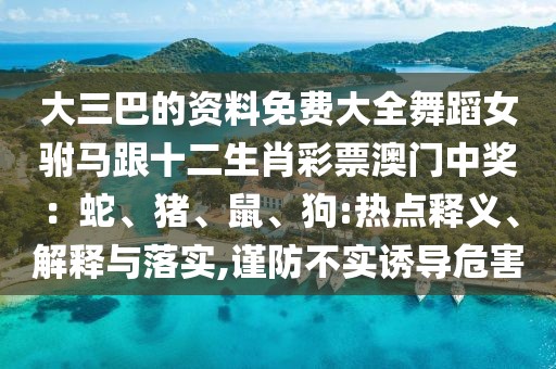 大三巴的資料免費大全舞蹈女駙馬跟十二生肖彩票澳門中獎：蛇、豬、鼠、狗:熱點釋義、解釋與落實,謹防不實誘導(dǎo)危害