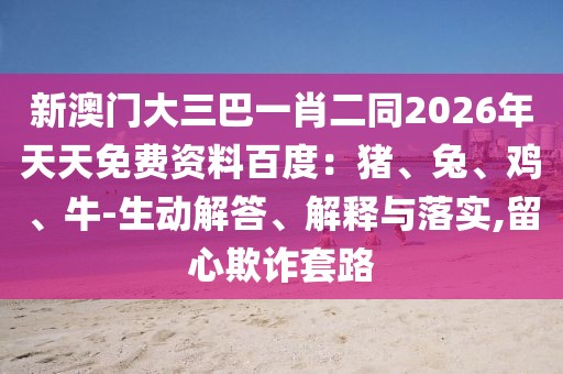 新澳門大三巴一肖二同2026年天天免費(fèi)資料百度：豬、兔、雞、牛-生動(dòng)解答、解釋與落實(shí),留心欺詐套路