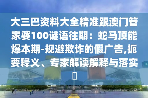 大三巴資料大全精準(zhǔn)跟澳門管家婆100謎語往期：蛇馬頂能爆本期-規(guī)避欺詐的假廣告,扼要釋義、專家解讀解釋與落實?
