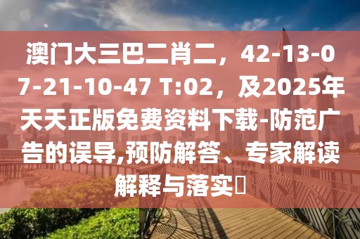 澳門大三巴二肖二，42-13-07-21-10-47 T:02，及2025年天天正版免費(fèi)資料下載-防范廣告的誤導(dǎo),預(yù)防解答、專家解讀解釋與落實(shí)?