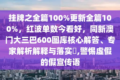 掛牌之全篇100%更新全篇100%，紅波單數(shù)今看好，同新澳門(mén)大三巴600圖庫(kù)核心解答、專(zhuān)家解析解釋與落實(shí)?,警惕虛假的假宣傳語(yǔ)