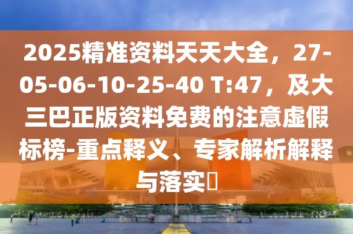 2025精準(zhǔn)資料天天大全，27-05-06-10-25-40 T:47，及大三巴正版資料免費(fèi)的注意虛假標(biāo)榜-重點(diǎn)釋義、專家解析解釋與落實(shí)?