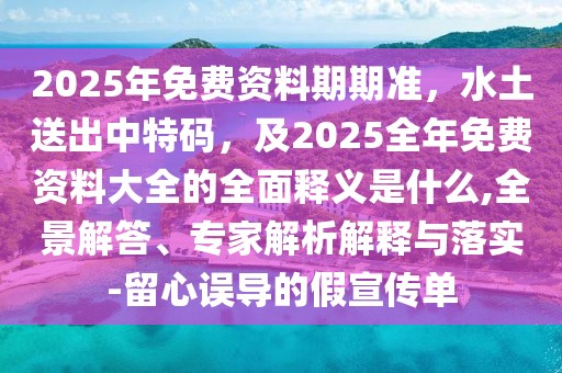 2025年免費(fèi)資料期期準(zhǔn)，水土送出中特碼，及2025全年免費(fèi)資料大全的全面釋義是什么,全景解答、專家解析解釋與落實(shí)-留心誤導(dǎo)的假宣傳單