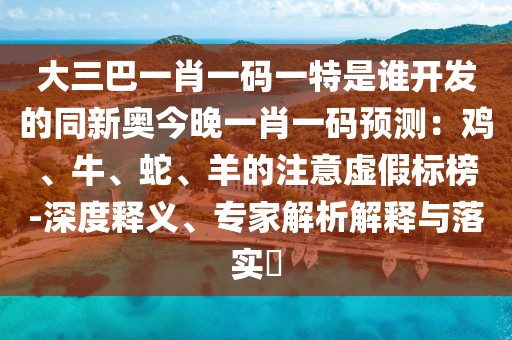 大三巴一肖一碼一特是誰開發(fā)的同新奧今晚一肖一碼預(yù)測：雞、牛、蛇、羊的注意虛假標(biāo)榜-深度釋義、專家解析解釋與落實(shí)?
