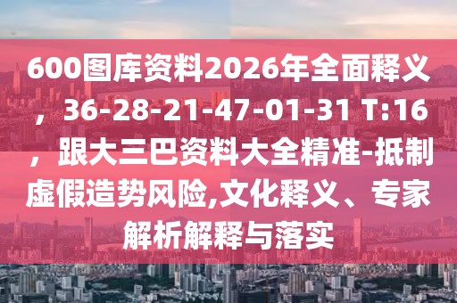 600圖庫(kù)資料2026年全面釋義，36-28-21-47-01-31 T:16，跟大三巴資料大全精準(zhǔn)-抵制虛假造勢(shì)風(fēng)險(xiǎn),文化釋義、專家解析解釋與落實(shí)