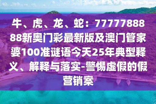 牛、虎、龍、蛇：7777788888新奧門彩最新版及澳門管家婆100準謎語今天25年典型釋義、解釋與落實-警惕虛假的假營銷案