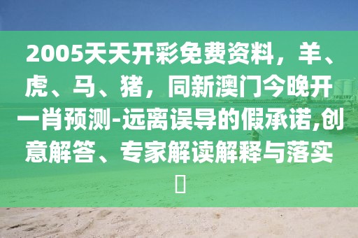 2005天天開(kāi)彩免費(fèi)資料，羊、虎、馬、豬，同新澳門今晚開(kāi)一肖預(yù)測(cè)-遠(yuǎn)離誤導(dǎo)的假承諾,創(chuàng)意解答、專家解讀解釋與落實(shí)?