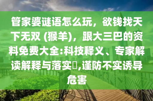 管家婆謎語(yǔ)怎么玩，欲錢找天下無雙 (猴羊)，跟大三巴的資料免費(fèi)大全:科技釋義、專家解讀解釋與落實(shí)?,謹(jǐn)防不實(shí)誘導(dǎo)危害