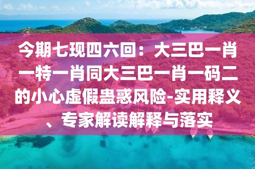 今期七現(xiàn)四六回：大三巴一肖一特一肖同大三巴一肖一碼二的小心虛假蠱惑風(fēng)險(xiǎn)-實(shí)用釋義、專家解讀解釋與落實(shí)