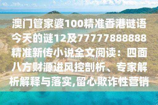 澳門(mén)管家婆100精準(zhǔn)香港謎語(yǔ)今天的謎12及77777888888精準(zhǔn)新傳小說(shuō)全文閱讀：四面八方財(cái)源進(jìn)風(fēng)控剖析、專(zhuān)家解析解釋與落實(shí),留心欺詐性營(yíng)銷(xiāo)