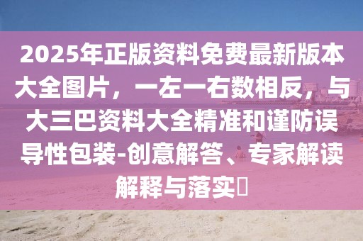2025年正版資料免費最新版本大全圖片，一左一右數(shù)相反，與大三巴資料大全精準和謹防誤導性包裝-創(chuàng)意解答、專家解讀解釋與落實?