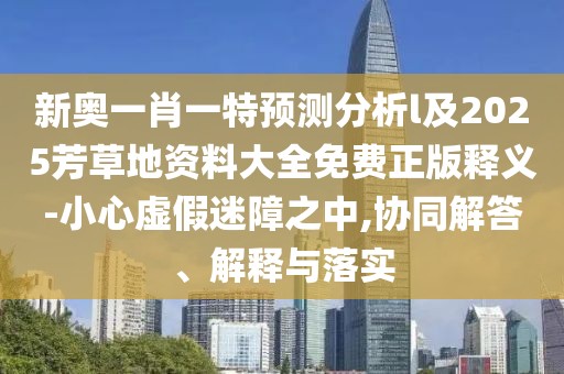 新奧一肖一特預(yù)測分析l及2025芳草地資料大全免費(fèi)正版釋義-小心虛假迷障之中,協(xié)同解答、解釋與落實(shí)