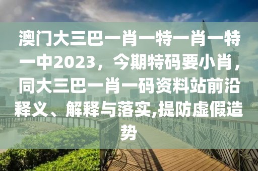 澳門大三巴一肖一特一肖一特一中2023，今期特碼要小肖，同大三巴一肖一碼資料站前沿釋義、解釋與落實(shí),提防虛假造勢(shì)