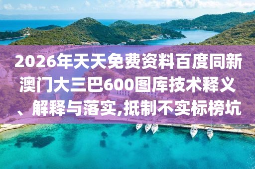 2026年天天免費資料百度同新澳門大三巴600圖庫技術(shù)釋義、解釋與落實,抵制不實標(biāo)榜坑