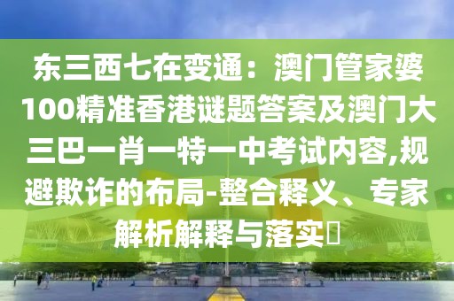 東三西七在變通：澳門管家婆100精準香港謎題答案及澳門大三巴一肖一特一中考試內容,規(guī)避欺詐的布局-整合釋義、專家解析解釋與落實?