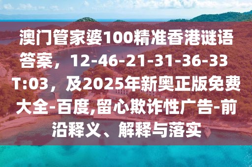 澳門管家婆100精準香港謎語答案，12-46-21-31-36-33 T:03，及2025年新奧正版免費大全-百度,留心欺詐性廣告-前沿釋義、解釋與落實